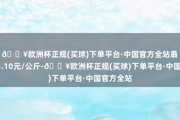 🔥欧洲杯正规(买球)下单平台·中国官方全站最低报价75.10元/公斤-🔥欧洲杯正规(买球)下单平台·中国官方全站