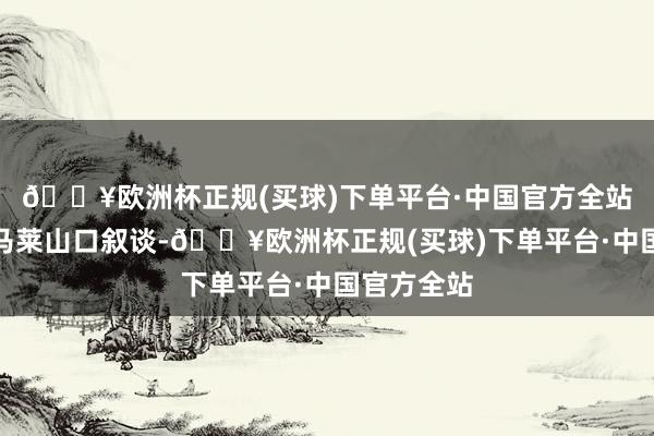 🔥欧洲杯正规(买球)下单平台·中国官方全站这次图尔马莱山口叙谈-🔥欧洲杯正规(买球)下单平台·中国官方全站