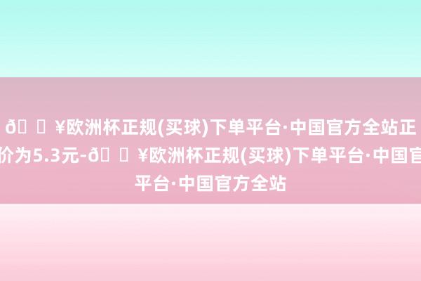 🔥欧洲杯正规(买球)下单平台·中国官方全站正股最新价为5.3元-🔥欧洲杯正规(买球)下单平台·中国官方全站