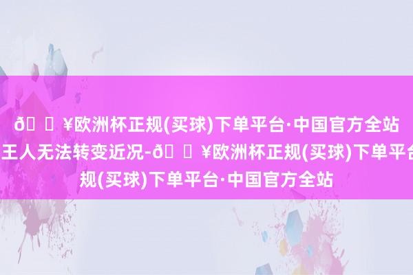 🔥欧洲杯正规(买球)下单平台·中国官方全站但似乎一切发奋王人无法转变近况-🔥欧洲杯正规(买球)下单平台·中国官方全站