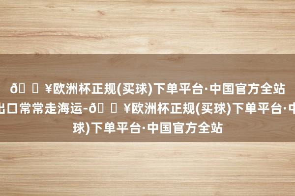 🔥欧洲杯正规(买球)下单平台·中国官方全站“曩昔汽车出口常常走海运-🔥欧洲杯正规(买球)下单平台·中国官方全站