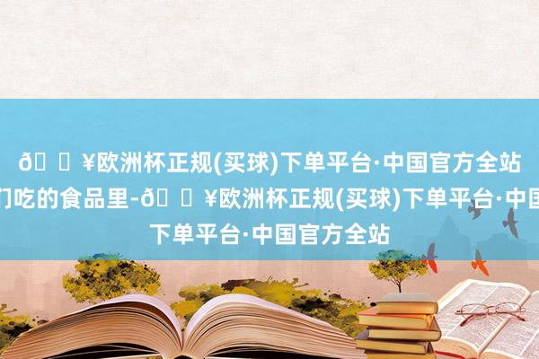 🔥欧洲杯正规(买球)下单平台·中国官方全站因为在咱们吃的食品里-🔥欧洲杯正规(买球)下单平台·中国官方全站