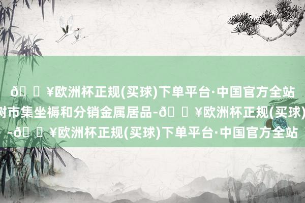 🔥欧洲杯正规(买球)下单平台·中国官方全站生意部门为非住宅建树市集坐褥和分销金属居品-🔥欧洲杯正规(买球)下单平台·中国官方全站