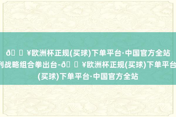 🔥欧洲杯正规(买球)下单平台·中国官方全站中央层面一系列战略组合拳出台-🔥欧洲杯正规(买球)下单平台·中国官方全站