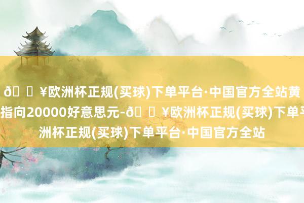 🔥欧洲杯正规(买球)下单平台·中国官方全站黄金的恒久价钱结构指向20000好意思元-🔥欧洲杯正规(买球)下单平台·中国官方全站