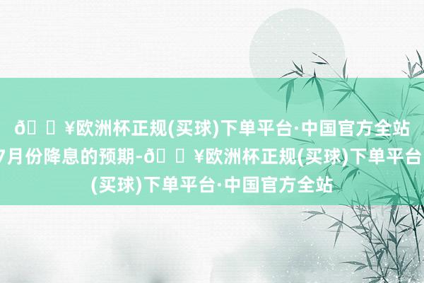 🔥欧洲杯正规(买球)下单平台·中国官方全站打消了此前对7月份降息的预期-🔥欧洲杯正规(买球)下单平台·中国官方全站