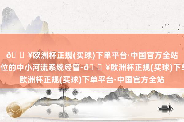 🔥欧洲杯正规(买球)下单平台·中国官方全站统筹激动以流域为单位的中小河流系统经管-🔥欧洲杯正规(买球)下单平台·中国官方全站