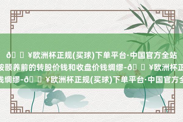 🔥欧洲杯正规(买球)下单平台·中国官方全站则在颐养前的交游日按颐养前的转股价钱和收盘价钱绸缪-🔥欧洲杯正规(买球)下单平台·中国官方全站