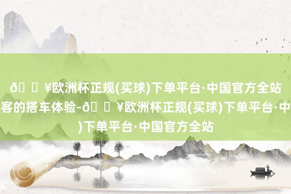 🔥欧洲杯正规(买球)下单平台·中国官方全站同期兼顾乘客的搭车体验-🔥欧洲杯正规(买球)下单平台·中国官方全站