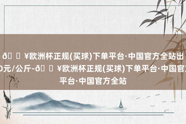 🔥欧洲杯正规(买球)下单平台·中国官方全站出入9.00元/公斤-🔥欧洲杯正规(买球)下单平台·中国官方全站