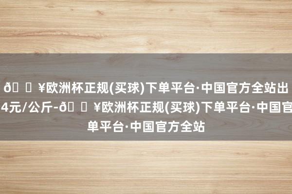 🔥欧洲杯正规(买球)下单平台·中国官方全站出入12.14元/公斤-🔥欧洲杯正规(买球)下单平台·中国官方全站