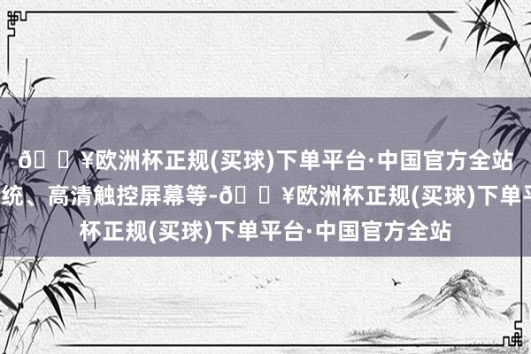 🔥欧洲杯正规(买球)下单平台·中国官方全站如智能语音畛域系统、高清触控屏幕等-🔥欧洲杯正规(买球)下单平台·中国官方全站