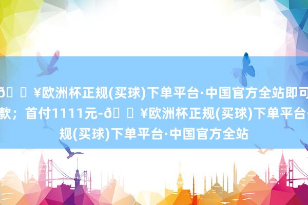 🔥欧洲杯正规(买球)下单平台·中国官方全站即可抵10000元车款；首付1111元-🔥欧洲杯正规(买球)下单平台·中国官方全站