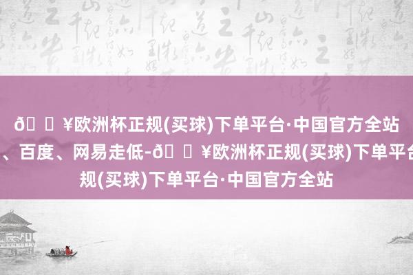 🔥欧洲杯正规(买球)下单平台·中国官方全站阿里巴巴、小米、百度、网易走低-🔥欧洲杯正规(买球)下单平台·中国官方全站