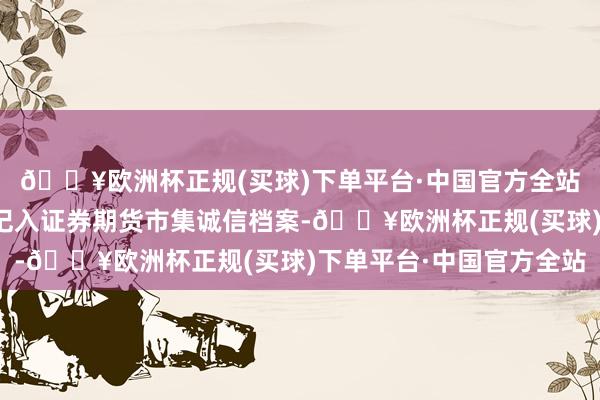 🔥欧洲杯正规(买球)下单平台·中国官方全站他们的违法行径将被记入证券期货市集诚信档案-🔥欧洲杯正规(买球)下单平台·中国官方全站