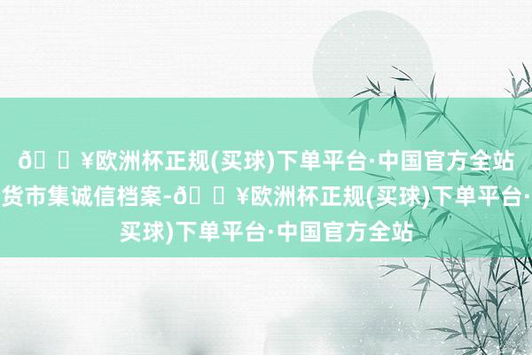 🔥欧洲杯正规(买球)下单平台·中国官方全站并记入证券期货市集诚信档案-🔥欧洲杯正规(买球)下单平台·中国官方全站