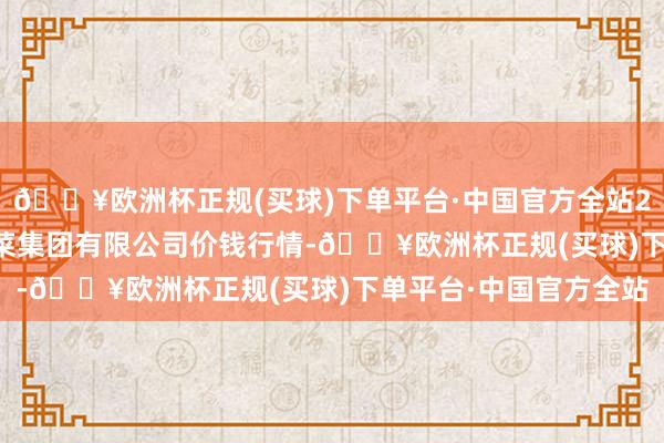 🔥欧洲杯正规(买球)下单平台·中国官方全站2024年6月6日云南云菜集团有限公司价钱行情-🔥欧洲杯正规(买球)下单平台·中国官方全站