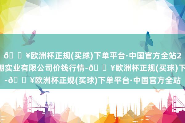 🔥欧洲杯正规(买球)下单平台·中国官方全站2024年6月6日云南华潮实业有限公司价钱行情-🔥欧洲杯正规(买球)下单平台·中国官方全站