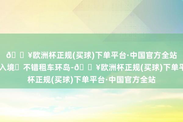 🔥欧洲杯正规(买球)下单平台·中国官方全站提供机酒d单即可入境❷不错租车环岛-🔥欧洲杯正规(买球)下单平台·中国官方全站