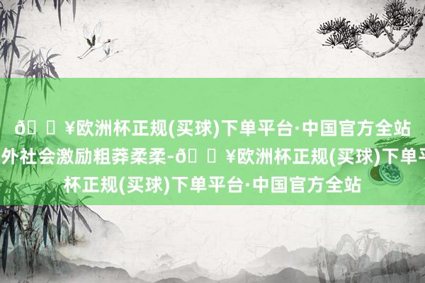 🔥欧洲杯正规(买球)下单平台·中国官方全站这一事件飞速在海外社会激励粗莽柔柔-🔥欧洲杯正规(买球)下单平台·中国官方全站