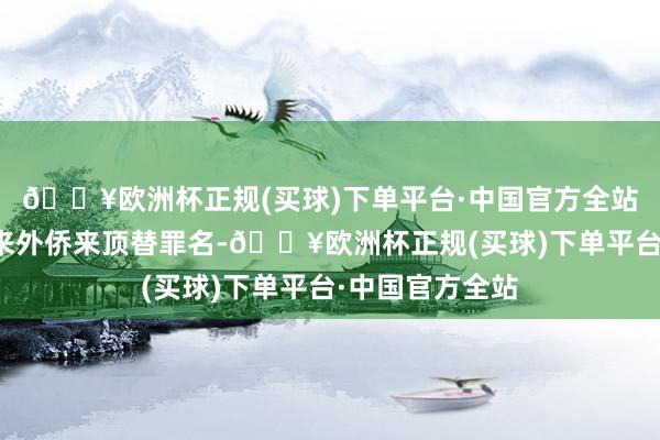 🔥欧洲杯正规(买球)下单平台·中国官方全站找来了一个外来外侨来顶替罪名-🔥欧洲杯正规(买球)下单平台·中国官方全站