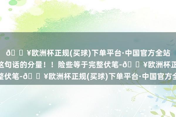 🔥欧洲杯正规(买球)下单平台·中国官方全站看到后头才反映过来这句话的分量！！险些等于完整伏笔-🔥欧洲杯正规(买球)下单平台·中国官方全站