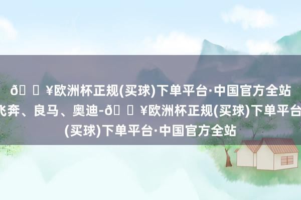 🔥欧洲杯正规(买球)下单平台·中国官方全站上到豪华品牌飞奔、良马、奥迪-🔥欧洲杯正规(买球)下单平台·中国官方全站