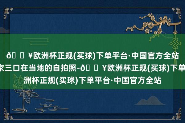 🔥欧洲杯正规(买球)下单平台·中国官方全站她也残酷晒出了一家三口在当地的自拍照-🔥欧洲杯正规(买球)下单平台·中国官方全站