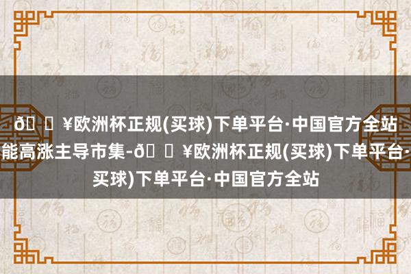 🔥欧洲杯正规(买球)下单平台·中国官方全站东说念主工智能高涨主导市集-🔥欧洲杯正规(买球)下单平台·中国官方全站