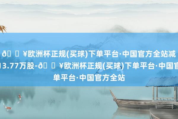 🔥欧洲杯正规(买球)下单平台·中国官方全站减捏股数13.77万股-🔥欧洲杯正规(买球)下单平台·中国官方全站