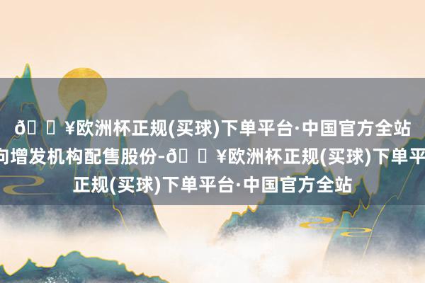 🔥欧洲杯正规(买球)下单平台·中国官方全站解禁股类型为定向增发机构配售股份-🔥欧洲杯正规(买球)下单平台·中国官方全站