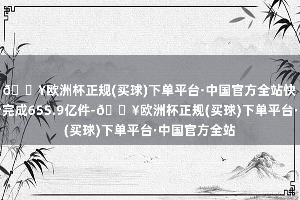 🔥欧洲杯正规(买球)下单平台·中国官方全站快递业务量累计完成655.9亿件-🔥欧洲杯正规(买球)下单平台·中国官方全站