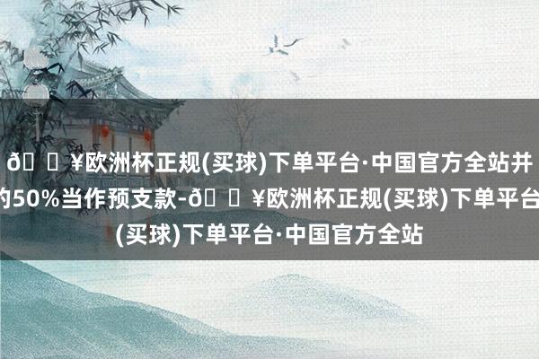 🔥欧洲杯正规(买球)下单平台·中国官方全站并已支付总货款的50%当作预支款-🔥欧洲杯正规(买球)下单平台·中国官方全站