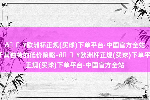 🔥欧洲杯正规(买球)下单平台·中国官方全站很大程度上得益于其独特的低价策略-🔥欧洲杯正规(买球)下单平台·中国官方全站