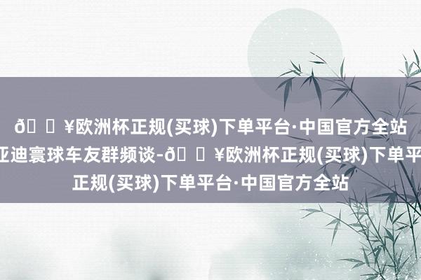 🔥欧洲杯正规(买球)下单平台·中国官方全站干涉迪友社区比亚迪寰球车友群频谈-🔥欧洲杯正规(买球)下单平台·中国官方全站