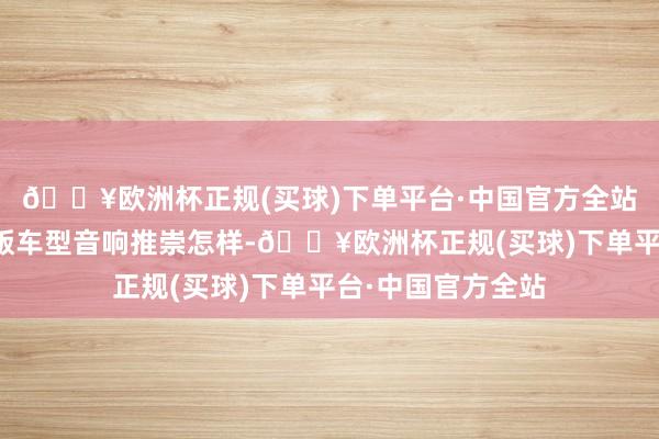 🔥欧洲杯正规(买球)下单平台·中国官方全站不加选装的低配版车型音响推崇怎样-🔥欧洲杯正规(买球)下单平台·中国官方全站