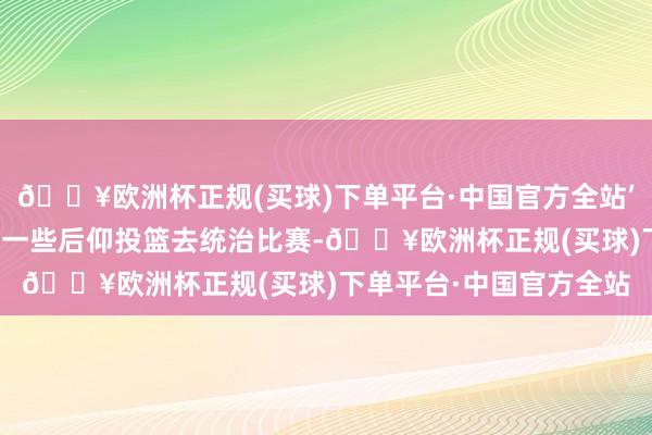 🔥欧洲杯正规(买球)下单平台·中国官方全站’然后他会像德克那样投一些后仰投篮去统治比赛-🔥欧洲杯正规(买球)下单平台·中国官方全站