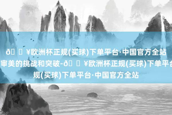 🔥欧洲杯正规(买球)下单平台·中国官方全站彰显了她对传统审美的挑战和突破-🔥欧洲杯正规(买球)下单平台·中国官方全站