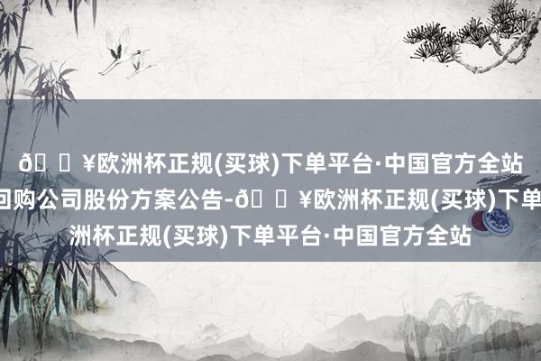 🔥欧洲杯正规(买球)下单平台·中国官方全站多家上市公司发布回购公司股份方案公告-🔥欧洲杯正规(买球)下单平台·中国官方全站