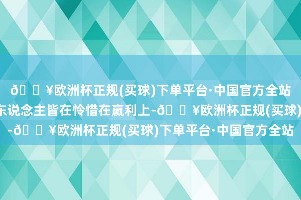 🔥欧洲杯正规(买球)下单平台·中国官方全站钱好难赚！因为好多东说念主皆在怜惜在赢利上-🔥欧洲杯正规(买球)下单平台·中国官方全站