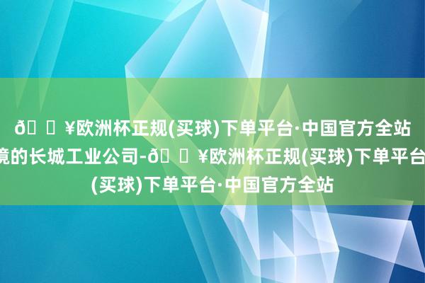 🔥欧洲杯正规(买球)下单平台·中国官方全站接办了深陷逆境的长城工业公司-🔥欧洲杯正规(买球)下单平台·中国官方全站