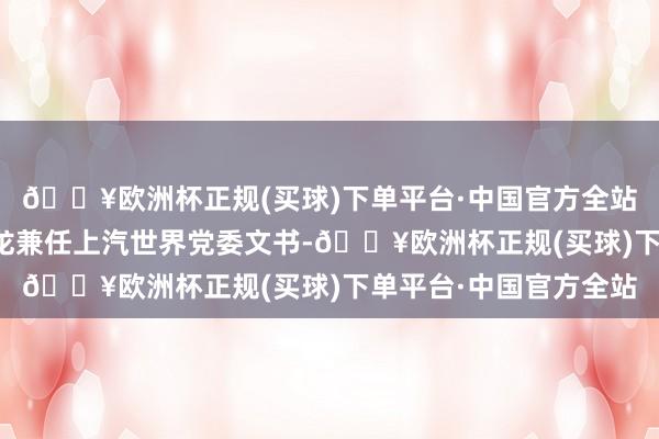 🔥欧洲杯正规(买球)下单平台·中国官方全站上汽世界总司理陶海龙兼任上汽世界党委文书-🔥欧洲杯正规(买球)下单平台·中国官方全站