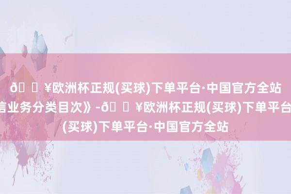 🔥欧洲杯正规(买球)下单平台·中国官方全站加速翻新《电信业务分类目次》-🔥欧洲杯正规(买球)下单平台·中国官方全站