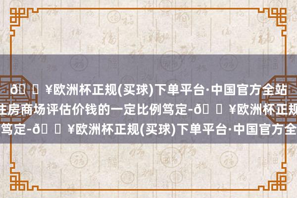 🔥欧洲杯正规(买球)下单平台·中国官方全站按照同地段无为商品住房商场评估价钱的一定比例笃定-🔥欧洲杯正规(买球)下单平台·中国官方全站