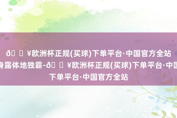 🔥欧洲杯正规(买球)下单平台·中国官方全站他齐能赤身露体地独霸-🔥欧洲杯正规(买球)下单平台·中国官方全站