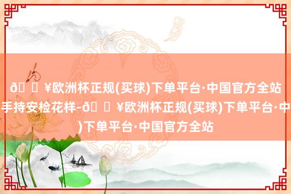 🔥欧洲杯正规(买球)下单平台·中国官方全站比拟传统的手持安检花样-🔥欧洲杯正规(买球)下单平台·中国官方全站