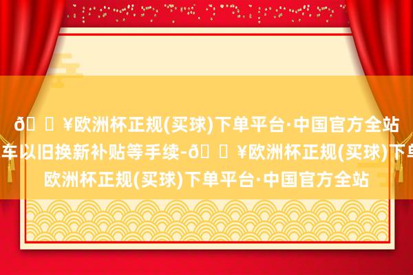 🔥欧洲杯正规(买球)下单平台·中国官方全站便利环球办理申领汽车以旧换新补贴等手续-🔥欧洲杯正规(买球)下单平台·中国官方全站