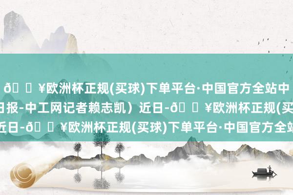 🔥欧洲杯正规(买球)下单平台·中国官方全站中工网讯 （工东说念主日报-中工网记者赖志凯）近日-🔥欧洲杯正规(买球)下单平台·中国官方全站