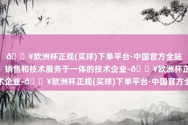 🔥欧洲杯正规(买球)下单平台·中国官方全站是一家集研发、生产、销售和技术服务于一体的技术企业-🔥欧洲杯正规(买球)下单平台·中国官方全站