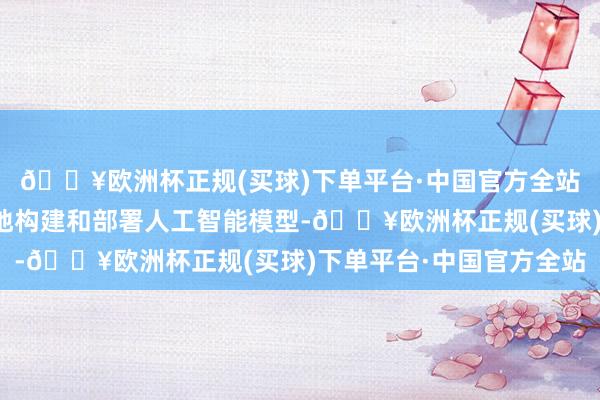 🔥欧洲杯正规(买球)下单平台·中国官方全站旨在让开发者更方便地构建和部署人工智能模型-🔥欧洲杯正规(买球)下单平台·中国官方全站